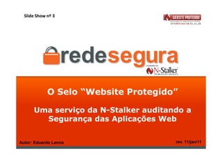 Slide Show nº 3




             O Selo “Website Protegido”

      Uma serviço da N-Stalker auditando a
        Segurança das Aplicações Web


Autor: Eduardo Lanna                  rev. 11/jan/11
 
