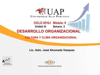 Lic. Adm. José Ahumada Vasquez
CICLO 2016-I Módulo: II
Unidad: III Semana: 3
DESARROLLO ORGANIZACIONAL
CULTURA Y CLIMA ORGANIZACIONAL
 