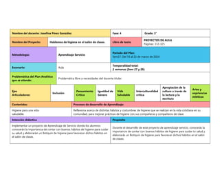 Nombre del docente: Josefina Pérez González Fase: 4 Grado: 3°
Nombre del Proyecto: Hablemos de higiene en el salón de clases. Libro de texto
PROYECTOS DE AULA
Páginas: 312-325
Metodología: Aprendizaje Servicio
Periodo del Plan:
Sem27: Del 18 al 22 de marzo de 2024
Escenario: Aula
Temporalidad total:
2 semanas (Sem 27 y 28)
Problemática del Plan Analítico
que se atiende:
Problemática libre a necesidades del docente titular.
Ejes
Articuladores:
Inclusión
Pensamiento
Crítico
Igualdad de
Género
Vida
Saludable
Interculturalidad
crítica
Apropiación de la
cultura a través de
la lectura y la
escritura
Artes y
expriencias
estéticas
Contenidos: Procesos de desarrollo de Aprendizaje:
Higiene para una vida
saludable.
Reflexiona acerca de distintas hábitos y costumbres de higiene que se realizan en la vida cotidiana en su
comunidad, para mejorar prácticas de higiene con sus compañeras y compañeros de clase
Intención didáctica Propósito
Implementar un proyecto de Aprendizaje de Servicio donde los alumnos
conocerán la importancia de contar con buenos hábitos de higiene para cuidar
su salud y elaborarán un Botiquín de higiene para favorecer dichos hábitos en
el salón de clases.
Durante el desarrollo de este proyecto de aprendizaje servicio, conocerás la
importancia de contar con buenos hábitos de higiene para cuidar tu salud y
elaborarás un Botiquín de higiene para favorecer dichos hábitos en el salón
de clases.
 