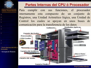 Programación I
Índice Presentación
Prof.Cinthia MoránProf.Cinthia Morán
Partes Internas del CPU ó Procesador
Para cumplir con sus funciones, el procesador
internamente esta compuesto de: un conjunto de
Registros, una Unidad Aritmético lógica, una Unidad de
Control los cuales se apoyan en unos buses de
comunicación para la transferencia de los datos
 Definición Hardware
Parte de Computador
Componentes
Dispositivo Entrada y
Salida
Dispositivos de Salida
Periféricos de
almacenamiento secundario
Capacidad de
almacenamiento de los
Dispositivos de
Almacenamiento
Subsistema Interno
Unidad Central de Proceso
(CPU)
Partes Internas del CPU ó
Procesador
Jerarquía de Memoria
 