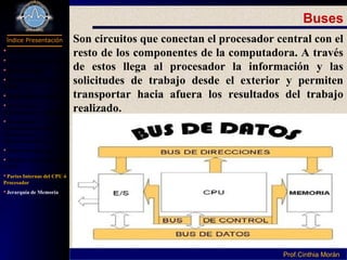 Programación I
Índice Presentación
Prof.Cinthia MoránProf.Cinthia Morán
Buses
Son circuitos que conectan el procesador central con el
resto de los componentes de la computadora. A través
de estos llega al procesador la información y las
solicitudes de trabajo desde el exterior y permiten
transportar hacia afuera los resultados del trabajo
realizado.
 Definición Hardware
Parte de Computador
Componentes
Dispositivo Entrada y
Salida
Dispositivos de Salida
Periféricos de
almacenamiento secundario
Capacidad de
almacenamiento de los
Dispositivos de
Almacenamiento
Subsistema Interno
Unidad Central de Proceso
(CPU)
Partes Internas del CPU ó
Procesador
Jerarquía de Memoria
 