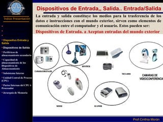 Programación I
Índice Presentación
Prof.Cinthia MoránProf.Cinthia Morán
Dispositivos de Entrada,, Salida.. Entrada/Salida
La entrada y salida constituye los medios para la trasferencia de los
datos e instrucciones con el mundo exterior, sirven como elementos de
comunicación entre el computador y el usuario. Estos pueden ser:
Dispositivos de Entrada. a Aceptan entradas del mundo exterior
 Definición Hardware
Parte de Computador
Componentes
Dispositivo Entrada y
Salida
Dispositivos de Salida
Periféricos de
almacenamiento secundario
Capacidad de
almacenamiento de los
Dispositivos de
Almacenamiento
Subsistema Interno
Unidad Central de Proceso
(CPU)
Partes Internas del CPU ó
Procesador
Jerarquía de Memoria
 