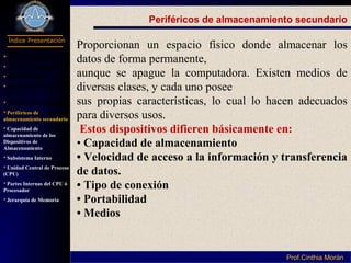 Programación I
Índice Presentación
Prof.Cinthia MoránProf.Cinthia Morán
Periféricos de almacenamiento secundario
Proporcionan un espacio físico donde almacenar los
datos de forma permanente,
aunque se apague la computadora. Existen medios de
diversas clases, y cada uno posee
sus propias características, lo cual lo hacen adecuados
para diversos usos.
Estos dispositivos difieren básicamente en:
• Capacidad de almacenamiento
• Velocidad de acceso a la información y transferencia
de datos.
• Tipo de conexión
• Portabilidad
• Medios
 Definición Hardware
Parte de Computador
Componentes
Dispositivo Entrada y
Salida
Dispositivos de Salida
Periféricos de
almacenamiento secundario
Capacidad de
almacenamiento de los
Dispositivos de
Almacenamiento
Subsistema Interno
Unidad Central de Proceso
(CPU)
Partes Internas del CPU ó
Procesador
Jerarquía de Memoria
 