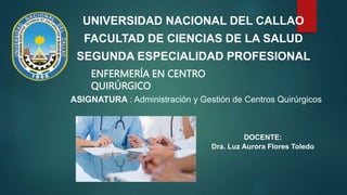UNIVERSIDAD NACIONAL DEL CALLAO
FACULTAD DE CIENCIAS DE LA SALUD
SEGUNDA ESPECIALIDAD PROFESIONAL
ENFERMERÍA EN CENTRO
QUIRÚRGICO
ASIGNATURA : Administración y Gestión de Centros Quirúrgicos
DOCENTE:
Dra. Luz Aurora Flores Toledo
 