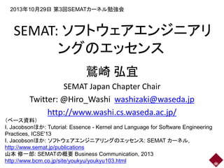 2013年10月29日 第3回SEMATカーネル勉強会

SEMAT: ソフトウェアエンジニアリ
ングのエッセンス
鷲崎 弘宜
SEMAT Japan Chapter Chair
Twitter: @Hiro_Washi washizaki@waseda.jp
http://www.washi.cs.waseda.ac.jp/
（ベース資料）
I. Jacobsonほか: Tutorial: Essence - Kernel and Language for Software Engineering
Practices, ICSE'13
I. Jacobsonほか: ソフトウェアエンジニアリングのエッセンス: SEMAT カーネル,
http://www.semat.jp/publications
山本 修一郎: SEMATの概要 Business Communication, 2013
http://www.bcm.co.jp/site/youkyu/youkyu103.html

 