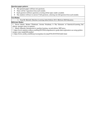 Question paper pattern:
• The question paper will have ten questions.
• There will be 2 questions from each module.
• Each question will have questions covering all the topics under a module.
• The students will have to answer 5 full questions, selecting one full question from each module.
Text Books:
1. Tom M. Mitchell, Machine Learning, India Edition 2013, McGraw Hill Education.
Reference Books:
1. Trevor Hastie, Robert Tibshirani, Jerome Friedman, h The Elements of Statistical Learning, 2nd
edition, springer series in statistics.
2. Ethem Alpaydın, Introduction to machine learning, second edition, MIT press.
3. https://www.analyticsvidhya.com/blog/2015/04/comprehensive-guide-data-exploration-sas-using-python-
numpy-scipy-matplotlib-pandas/
4. https://www.oreilly.com/library/view/python-for-data/9781491957653/ch01.html
 