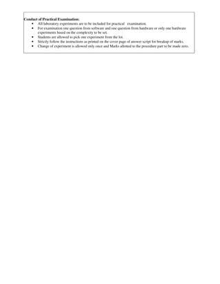 Conduct of Practical Examination:
• All laboratory experiments are to be included for practical examination.
• For examination one question from software and one question from hardware or only one hardware
experiments based on the complexity to be set.
• Students are allowed to pick one experiment from the lot.
• Strictly follow the instructions as printed on the cover page of answer script for breakup of marks.
• Change of experiment is allowed only once and Marks allotted to the procedure part to be made zero.
 