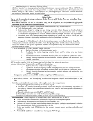transistor geometries and record the observations.
4. b) Draw layout of two-stage operational amplifier with minimum transistor width set to 300 (in 180/90/45 nm
technology), choose appropriate transistor geometries as per the results obtained in 4.a. Use optimum layout
methods. Verify for DRC and LVS, extract parasitic and perform post layout simulations, compare the results
with pre-layout simulations. Record the observations.
Part - B
Digital Design
Carry out the experiments using semicustom design flow or ASIC design flow, use technology library
180/90/45nm and below
Note: The experiments can also be carried out using FPGA design flow, it is required to set appropriate
constraints in FPGA advanced synthesis options
1.Write verilog code for 4-bit up/down asynchronous reset counter and carry out the following:
a. Verify the functionality using test bench
b. Synthesize the design by setting area and timing constraint. Obtain the gate level netlist, find the
critical path and maximum frequency of operation. Record the area requirement in terms of number
of cells required and properties of each cell in terms of driving strength, power and area requirement.
c. Perform the above for 32-bit up/down counter and identify the critical path, delay of critical path, and
maximum frequency of operation, total number of cells required and total area.
2.Write verilog code for 4-bit adder and verify its functionality using test bench. Synthesize the design by
setting proper constraints and obtain the net list. From the report generated identify critical path, maximum
delay, total number of cells, power requirement and total area required. Change the constraints and obtain
optimum synthesis results.
3.Write verilog code for UART and carry out the following:
a. Perform functional verification using test bench
b. Synthesize the design targeting suitable library and by setting area and timing
constraints
c. For various constrains set, tabulate the area, power and delay for the synthesized netlist
d. Identify the critical path and set the constraints to obtain optimum gate level netlist with
suitable constraints
4.Write verilog code for 32-bit ALU supporting four logical and four arithmetic operations,
use case statement and if statement for ALU behavioral modeling.
a. Perform functional verification using test bench
b. Synthesize the design targeting suitable library by setting area and timing constraints
c. For various constrains set, tabulate the area, power and delay for the synthesized netlist
d. Identify the critical path and set the constraints to obtain optimum gate level netlist with
suitable constraints
Compare the synthesis results of ALU modeled using IF and CASE statements.
5. Write verilog code for Latch and Flip-flop, Synthesize the design and compare the synthesis report (D, SR,
JK).
6.For the synthesized netlist carry out the following for any two above experiments:
a. Floor planning (automatic), identify the placement of pads
b. Placement and Routing, record the parameters such as no. of layers used for routing, flip method for
placement of standard cells, placement of standard cells, routes of power and ground, and routing of
standard cells
c. Physical verification and record the LVS and DRC reports
d. Perform Back annotation and verify the functionality of the design
e. Generate GDSII and record the number of masks and its color composition
Course Outcomes: On the completion of this laboratory course, the students will be able to:
• Design and simulate combinational and sequential digital circuits using Verilog HDL
• Understand the Synthesis process of digital circuits using EDA tool.
• Perform ASIC design flow and understand the process of synthesis, synthesis constraints and evaluating
the synthesis reports to obtain optimum gate level net list
• Design and simulate basic CMOS circuits like inverter, common source amplifier and differential
amplifiers.
• Perform RTL-GDSII flow and understand the stages in ASIC design.
 