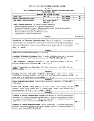 OPEN ELECTIVE-B OFFERED BY EC/TC BOARD
B. E. ECE
Choice Based Credit System (CBCS) and Outcome Based Education (OBE)
SEMESTER – VII
COMMUNICATION THEORY
Course Code 18EC751 CIE Marks 40
Number of Lecture Hours/Week 3 SEE Marks 60
Total Number of Lecture Hours 40 (8 Hours/Module) Exam Hours 03
CREDITS – 03
Course Learning Objectives: This course will enable students to:
• Describe essential elements of an electronic communications.
• Understand Amplitude, Frequency & Phase modulations, and Amplitude demodulation.
• Explain the basics of sampling and quantization.
• Understand the various digital modulation schemes.
• The concepts of wireless communication.
Module -1 RBT Level
Introduction to Electronic Communications: Historical perspective, Electromagnetic
frequency spectrum, signal and its representation, Elements of electronic communications
system, primary communication resources, signal transmission concepts, Analog and digital
transmission, Modulation, Concept of frequency translation, Signal radiation and propagation
(Text 1: 1.1 to1.10)
L1, L2
Module -2
Noise: Classification and source of noise (TEXT1:3.1)
Amplitude Modulation Techniques: Types of analog modulation, Principle of amplitude
modulation, AM power distribution, Limitations of AM, (TEXT 1: 4.1,4.2, 4.4, 4.6)
Angle Modulation Techniques: Principles of Angle modulation, Theory of FM-basic
Concepts, Theory of phase modulation (TEXT1: 5.1,5.2, 5.5)
Analog Transmission and Reception: AM Radio transmitters, AM Radio Receivers
(TEXT1:6.1,6.2)
L1, L2
Module -3
Sampling Theorem and pulse Modulation Techniques: Digital Versus analog
Transmissions, Sampling Theorem, Classification of pulse modulation techniques, PAM,
PWM, PPM, PCM, Quantization of signals (TEXT 1: 7.1 to 7.8)
L1, L2
Module -4
Digital Modulation Techniques: Types of digital Modulation, ASK,FSK,PSK,QPSK (TEXT
1: 9.1 to 9.5)
Source and Channel Coding: Objective of source coding, source coding technique,
Shannon’s source coding theorem, need of channel coding, Channel coding theorem, error
control and coding (TEXT 1: 11.1 to 11.3, 11.8, 11.9,11.12)
L1,L2
Module -5
Evolution of wireless communication systems: Brief History of wireless communications,
Advantages of wireless communication, disadvantages of wireless communications, wireless
network generations, Comparison of wireless systems, Evolution of next-generation networks,
Applications of wireless communication(TEXT 2: 1.1 to 1.7)
Principles of Cellular Communications: Cellular terminology, Cell structure and Cluster,
Frequency reuse concept, Cluster size and system capacity, Method of locating cochannel cells,
Frequecy reuse distance(TEXT 2: 4.1 to 4.7)
L1, L2
 