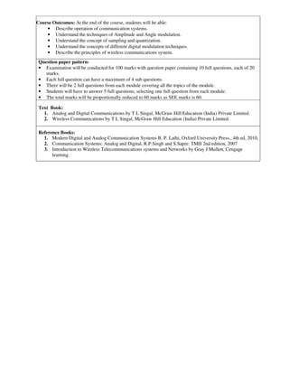 Course Outcomes: At the end of the course, students will be able:
• Describe operation of communication systems.
• Understand the techniques of Amplitude and Angle modulation.
• Understand the concept of sampling and quantization.
• Understand the concepts of different digital modulation techniques.
• Describe the principles of wireless communications system.
Question paper pattern:
• Examination will be conducted for 100 marks with question paper containing 10 full questions, each of 20
marks.
• Each full question can have a maximum of 4 sub questions.
• There will be 2 full questions from each module covering all the topics of the module.
• Students will have to answer 5 full questions, selecting one full question from each module.
• The total marks will be proportionally reduced to 60 marks as SEE marks is 60.
Text Book:
1. Analog and Digital Communications by T L Singal, McGraw Hill Education (India) Private Limited.
2. Wireless Communications by T L Singal, McGraw Hill Education (India) Private Limited.
Reference Books:
1. Modern Digital and Analog Communication Systems B. P. Lathi, Oxford University Press., 4th ed, 2010,
2. Communication Systems: Analog and Digital, R.P.Singh and S.Sapre: TMH 2nd edition, 2007
3. Introduction to Wireless Telecommunications systems and Networks by Gray J Mullett, Cengage
learning.
 