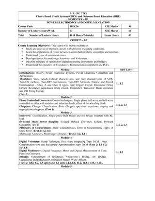B. E. (EC / TC)
Choice Based Credit System (CBCS) and Outcome Based Education (OBE)
SEMESTER – III
POWER ELECTRONICS AND INSTRUMENTATION
Course Code 18EC36 CIE Marks 40
Number of Lecture Hours/Week 03 SEE Marks 60
Total Number of Lecture Hours 40 (8 Hours/ Module) Exam Hours 03
CREDITS – 03
Course Learning Objectives: This course will enable students to:
• Study and analysis of thyristor circuits with different triggering conditions.
• Learn the applications of power devices in controlled rectifiers, converters and inverters.
• Understand types of instrument errors.
• Develop circuits for multirange Ammeters and Voltmeters.
• Describe principle of operation of digital measuring instruments and Bridges.
• Understand the operation of Transducers, Instrumentation amplifiers and PLCs.
Module-1 RBT Level
Introduction: History, Power Electronic Systems, Power Electronic Converters and
Applications.
Thyristors: Static Anode-Cathode characteristics and Gate characteristics of SCR,
Turn-ON methods, Turn-OFF mechanisms, Turn-OFF Methods: Natural and Forced
Commutation – Class A and Class B types, Gate Trigger Circuit: Resistance Firing
Circuit, Resistance capacitance firing circuit, Unijunction Transistor: Basic operation
and UJT Firing Circuit.
(Text 1)
L1, L2
Module-2
Phase Controlled Converter: Control techniques, Single phase half wave and full wave
controlled rectifier with resistive and inductive loads, effect of freewheeling diode.
Choppers: Chopper Classification, Basic Chopper operation: step-down, step-up and
step-up/down choppers. (Text 1)
L1,L2, L3
Module-3
Inverters: Classification, Single phase Half bridge and full bridge inverters with RL
load.
Switched Mode Power Supplies: Isolated Flyback Converter, Isolated Forward
Converter.(Text 1)
Principles of Measurement: Static Characteristics, Error in Measurement, Types of
Static Error. (Text 2: 1.2-1.6)
Multirange Ammeters, Multirange voltmeter. (Text 2: 3.2, 4.4 )
L1,L2, L3
Module-4
Digital Voltmeter: Ramp Technique, Dual slope integrating Type DVM, Direct
Compensation type and Successive Approximations type DVM (Text 2: 5.1-5.3,
5.5, 5.6)
Digital Multimeter: Digital Frequency Meter and Digital Measurement of Time,
Function Generator.
Bridges: Measurement of resistance: Wheatstone’s Bridge, AC Bridges-
Capacitance and Inductance Comparison bridge, Wien’s bridge.
(Text 2: refer 6.2, 6.3 upto 6.3.2, 6.4 upto 6.4.2, 8.8, 11.2, 11.8-11.10, 11.14).
L1, L2
Module-5
 