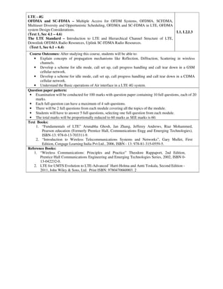 LTE - 4G
OFDMA and SC-FDMA – Multiple Access for OFDM Systems, OFDMA, SCFDMA,
Multiuser Diversity and Opportunistic Scheduling, OFDMA and SC-FDMA in LTE, OFDMA
system Design Considerations.
(Text 1, Sec 4.1 – 4.6)
The LTE Standard – Introduction to LTE and Hierarchical Channel Structure of LTE,
Downlink OFDMA Radio Resources, Uplink SC-FDMA Radio Resources.
(Text 1, Sec 6.1 – 6.4)
L1, L2,L3
Course Outcomes: After studying this course, students will be able to:
• Explain concepts of propagation mechanisms like Reflection, Diffraction, Scattering in wireless
channels.
• Develop a scheme for idle mode, call set up, call progress handling and call tear down in a GSM
cellular network.
• Develop a scheme for idle mode, call set up, call progress handling and call tear down in a CDMA
cellular network.
• Understand the Basic operations of Air interface in a LTE 4G system.
Question paper pattern:
• Examination will be conducted for 100 marks with question paper containing 10 full questions, each of 20
marks.
• Each full question can have a maximum of 4 sub questions.
• There will be 2 full questions from each module covering all the topics of the module.
• Students will have to answer 5 full questions, selecting one full question from each module.
• The total marks will be proportionally reduced to 60 marks as SEE marks is 60.
Text Books:
1. “Fundamentals of LTE” Arunabha Ghosh, Jan Zhang, Jefferey Andrews, Riaz Mohammed,
Pearson education (Formerly Prentice Hall, Communications Engg and Emerging Technologies),
ISBN-13: 978-0-13-703311-9.
2. “Introduction to Wireless Telecommunications Systems and Networks”, Gary Mullet, First
Edition, Cengage Learning India Pvt Ltd., 2006, ISBN - 13: 978-81-315-0559-5.
Reference Books:
1. “Wireless Communications: Principles and Practice” Theodore Rappaport, 2nd Edition,
Prentice Hall Communications Engineering and Emerging Technologies Series, 2002, ISBN 0-
13-042232-0.
2. LTE for UMTS Evolution to LTE-Advanced’ Harri Holma and Antti Toskala, Second Edition -
2011, John Wiley & Sons, Ltd. Print ISBN: 9780470660003. 2
 