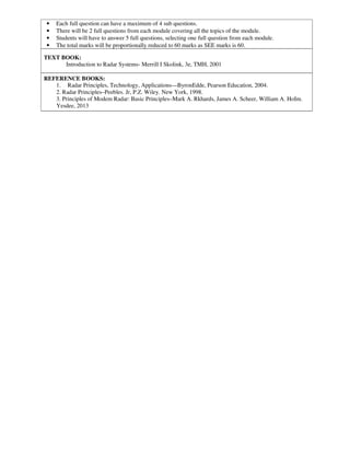 • Each full question can have a maximum of 4 sub questions.
• There will be 2 full questions from each module covering all the topics of the module.
• Students will have to answer 5 full questions, selecting one full question from each module.
• The total marks will be proportionally reduced to 60 marks as SEE marks is 60.
TEXT BOOK:
Introduction to Radar Systems- Merrill I Skolink, 3e, TMH, 2001
REFERENCE BOOKS:
1. Radar Principles, Technology, Applications—ByronEdde, Pearson Education, 2004.
2. Radar Principles–Peebles. Jr, P.Z. Wiley. New York, 1998.
3. Principles of Modem Radar: Basic Principles–Mark A. Rkhards, James A. Scheer, William A. HoIm.
Yesdee, 2013
 