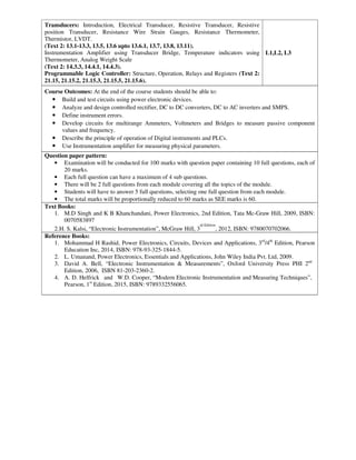 Transducers: Introduction, Electrical Transducer, Resistive Transducer, Resistive
position Transducer, Resistance Wire Strain Gauges, Resistance Thermometer,
Thermistor, LVDT.
(Text 2: 13.1-13.3, 13.5, 13.6 upto 13.6.1, 13.7, 13.8, 13.11).
Instrumentation Amplifier using Transducer Bridge, Temperature indicators using
Thermometer, Analog Weight Scale
(Text 2: 14.3.3, 14.4.1, 14.4.3).
Programmable Logic Controller: Structure, Operation, Relays and Registers (Text 2:
21.15, 21.15.2, 21.15.3, 21.15.5, 21.15.6).
L1,L2, L3
Course Outcomes: At the end of the course students should be able to:
• Build and test circuits using power electronic devices.
• Analyze and design controlled rectifier, DC to DC converters, DC to AC inverters and SMPS.
• Define instrument errors.
• Develop circuits for multirange Ammeters, Voltmeters and Bridges to measure passive component
values and frequency.
• Describe the principle of operation of Digital instruments and PLCs.
• Use Instrumentation amplifier for measuring physical parameters.
Question paper pattern:
• Examination will be conducted for 100 marks with question paper containing 10 full questions, each of
20 marks.
• Each full question can have a maximum of 4 sub questions.
• There will be 2 full questions from each module covering all the topics of the module.
• Students will have to answer 5 full questions, selecting one full question from each module.
• The total marks will be proportionally reduced to 60 marks as SEE marks is 60.
Text Books:
1. M.D Singh and K B Khanchandani, Power Electronics, 2nd Edition, Tata Mc-Graw Hill, 2009, ISBN:
0070583897
2.H. S. Kalsi, “Electronic Instrumentation”, McGraw Hill, 3
rd Edition
, 2012, ISBN: 9780070702066.
Reference Books:
1. Mohammad H Rashid, Power Electronics, Circuits, Devices and Applications, 3rd
/4th
Edition, Pearson
Education Inc, 2014, ISBN: 978-93-325-1844-5.
2. L. Umanand, Power Electronics, Essentials and Applications, John Wiley India Pvt. Ltd, 2009.
3. David A. Bell, “Electronic Instrumentation & Measurements”, Oxford University Press PHI 2nd
Edition, 2006, ISBN 81-203-2360-2.
4. A. D. Helfrick and W.D. Cooper, “Modern Electronic Instrumentation and Measuring Techniques”,
Pearson, 1st
Edition, 2015, ISBN: 9789332556065.
 