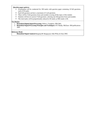 Question paper pattern:
• Examination will be conducted for 100 marks with question paper containing 10 full questions,
each of 20 marks.
• Each full question can have a maximum of 4 sub questions.
• There will be 2 full questions from each module covering all the topics of the module.
• Students will have to answer 5 full questions, selecting one full question from each module.
• The total marks will be proportionally reduced to 60 marks as SEE marks is 60.
Text Books:
1. Biomedical Digital Signal Processing- Willis J. Tompkins, PHI 2001.
2. Biomedical Signal Processing Principles and Techniques- D C Reddy, McGraw- Hill publications
2005.
Reference Book:
Biomedical Signal Analysis-Rangaraj M. Rangayyan, John Wiley & Sons 2002.
 