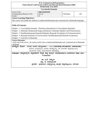 B. E. (Common to all Programmes)
Choice Based Credit System (CBCS) and Outcome Based Education (OBE)
SEMESTER –II & III/IV
Vyavaharika Kannada
Course Code 18KVK28/39/49
CIE Marks 100Teaching Hours/Week (L:T:P) (0:2:0)
Credits 01
Course Learning Objectives:
The course will enable the students to understand Kannada and communicate in Kannada language.
Table of Contents:
Chapter - 1: Vyavaharika kannada – Parichaya (Introduction to Vyavaharika Kannada).
Chapter - 2: Kannada Aksharamale haagu uchcharane ( Kannada Alpabets and Pronunciation).
Chapter - 3: Sambhashanegaagi Kannada Padagalu (Kannada Vocabulary for Communication).
Chapter - 4: Kannada Grammar in Conversations (Sambhashaneyalli Kannada Vyakarana).
Chapter - 5: Activities in Kannada.
Course Outcomes:
At the end of the course, the student will be able to understand Kannada and communicate in Kannada
language.
¥ÀjÃPÉëAiÀÄ «zsÁ£À :¥ÀjÃPÉëAiÀÄ «zsÁ£À :¥ÀjÃPÉëAiÀÄ «zsÁ£À :¥ÀjÃPÉëAiÀÄ «zsÁ£À : ¤gÀAvÀgÀ DAvÀjPÀ ªÀiË®åªÀiÁ¥À£À¤gÀAvÀgÀ DAvÀjPÀ ªÀiË®åªÀiÁ¥À£À¤gÀAvÀgÀ DAvÀjPÀ ªÀiË®åªÀiÁ¥À£À¤gÀAvÀgÀ DAvÀjPÀ ªÀiË®åªÀiÁ¥À£À ---- CIE (Continuous Internal Evaluation):(Continuous Internal Evaluation):(Continuous Internal Evaluation):(Continuous Internal Evaluation):
PÁ¯ÉÃdÄ ªÀÄlÖzÀ°èAiÉÄ DAvÀjPÀ ¥ÀjÃPÉëAiÀÄ£ÀÄß 100 CAPÀUÀ½UÉ «±Àé«zÁå®AiÀÄzÀ
¤AiÀÄªÀÄUÀ¼ÀÄ ªÀÄvÀÄÛ ¤zÉðÃ±À£ÀzÀAvÉ £ÀqÉ¸ÀvÀPÀÌzÀÄÝ.
TextbookTextbookTextbookTextbook (¥ÀoÀå¥ÀÄ¸ÀÛPÀ):(¥ÀoÀå¥ÀÄ¸ÀÛPÀ):(¥ÀoÀå¥ÀÄ¸ÀÛPÀ):(¥ÀoÀå¥ÀÄ¸ÀÛPÀ): ªÁåªÀºÁjPÀªÁåªÀºÁjPÀªÁåªÀºÁjPÀªÁåªÀºÁjPÀ PÀ£ÀßqÀ ¥ÀoÀå ¥ÀÄ¸ÀÛPÀPÀ£ÀßqÀ ¥ÀoÀå ¥ÀÄ¸ÀÛPÀPÀ£ÀßqÀ ¥ÀoÀå ¥ÀÄ¸ÀÛPÀPÀ£ÀßqÀ ¥ÀoÀå ¥ÀÄ¸ÀÛPÀ ((((Vyavaharika Kannada Text Book)Vyavaharika Kannada Text Book)Vyavaharika Kannada Text Book)Vyavaharika Kannada Text Book)
¸ÀÀA¥ÁzÀPÀgÀÄ¸ÀÀA¥ÁzÀPÀgÀÄ¸ÀÀA¥ÁzÀPÀgÀÄ¸ÀÀA¥ÁzÀPÀgÀÄ
qÁ. J¯ï. wªÉÄäÃ±ÀqÁ. J¯ï. wªÉÄäÃ±ÀqÁ. J¯ï. wªÉÄäÃ±ÀqÁ. J¯ï. wªÉÄäÃ±À
¥ÉÆæ. «. PÉÃ±ÀªÀªÀÄÆwð¥ÉÆæ. «. PÉÃ±ÀªÀªÀÄÆwð¥ÉÆæ. «. PÉÃ±ÀªÀªÀÄÆwð¥ÉÆæ. «. PÉÃ±ÀªÀªÀÄÆwð
¥ÀæPÀluÉ : ¥Àæ¸ÁgÁAUÀ, «±ÉéÃ±ÀégÀAiÀÄå vÁAwæPÀ «±Àé«zÁå®AiÀÄ, ¨É¼ÀUÁ«.¥ÀæPÀluÉ : ¥Àæ¸ÁgÁAUÀ, «±ÉéÃ±ÀégÀAiÀÄå vÁAwæPÀ «±Àé«zÁå®AiÀÄ, ¨É¼ÀUÁ«.¥ÀæPÀluÉ : ¥Àæ¸ÁgÁAUÀ, «±ÉéÃ±ÀégÀAiÀÄå vÁAwæPÀ «±Àé«zÁå®AiÀÄ, ¨É¼ÀUÁ«.¥ÀæPÀluÉ : ¥Àæ¸ÁgÁAUÀ, «±ÉéÃ±ÀégÀAiÀÄå vÁAwæPÀ «±Àé«zÁå®AiÀÄ, ¨É¼ÀUÁ«.
 