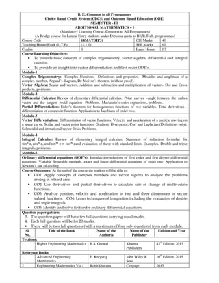 B. E. Common to all Programmes
Choice Based Credit System (CBCS) and Outcome Based Education (OBE)
SEMESTER - III
ADDITIONAL MATHEMATICS – I
(Mandatory Learning Course: Common to All Programmes)
(A Bridge course for Lateral Entry students under Diploma quota to BE/B.Tech. programmes)
Course Code 18MATDIP31 CIE Marks 40
Teaching Hours/Week (L:T:P) (2:1:0) SEE Marks 60
Credits 0 Exam Hours 03
Course Learning Objectives:
• To provide basic concepts of complex trigonometry, vector algebra, differential and integral
calculus.
• To provide an insight into vector differentiation and first order ODE’s.
Module-1
Complex Trigonometry: Complex Numbers: Definitions and properties. Modulus and amplitude of a
complex number, Argand’s diagram, De-Moivre’s theorem (without proof).
Vector Algebra: Scalar and vectors. Addition and subtraction and multiplication of vectors- Dot and Cross
products, problems.
Module-2
Differential Calculus: Review of elementary differential calculus. Polar curves –angle between the radius
vector and the tangent pedal equation- Problems. Maclaurin’s series expansions, problems.
Partial Differentiation: Euler’s theorem for homogeneous functions of two variables. Total derivatives -
differentiation of composite function. Application to Jacobians of order two.
Module-3
Vector Differentiation: Differentiation of vector functions. Velocity and acceleration of a particle moving on
a space curve. Scalar and vector point functions. Gradient, Divergence, Curl and Laplacian (Definitions only).
Solenoidal and irrotational vector fields-Problems.
Module-4
Integral Calculus: Review of elementary integral calculus. Statement of reduction formulae for
sin , cos , sin × cos and evaluation of these with standard limits-Examples. Double and triple
integrals, problems.
Module-5
Ordinary differential equations (ODE’s): Introduction-solutions of first order and first degree differential
equations: Variable Separable methods, exact and linear differential equations of order one. Application to
Newton’s law of cooling.
Course Outcomes: At the end of the course the student will be able to:
• CO1: Apply concepts of complex numbers and vector algebra to analyze the problems
arising in related area.
• CO2: Use derivatives and partial derivatives to calculate rate of change of multivariate
functions.
• CO3: Analyze position, velocity and acceleration in two and three dimensions of vector
valued functions. CO4: Learn techniques of integration including the evaluation of double
and triple integrals.
• CO5: Identify and solve first order ordinary differential equations.
Question paper pattern:
3. The question paper will have ten full questions carrying equal marks.
4. Each full question will be for 20 marks.
• There will be two full questions (with a maximum of four sub- questions) from each module.
Sl.
No.
Title of the Book Name of the
Author/s
Name of the
Publisher
Edition and Year
Textbook
1 Higher Engineering Mathematics B.S. Grewal Khanna
Publishers
43rd
Edition, 2015
Reference Books
1 Advanced Engineering
Mathematics
E. Kreyszig John Wiley &
Sons
10th
Edition, 2015
2 Engineering Mathematics Vol.I RohitKhurana Cengage 2015
 