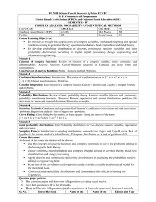 BE 2018 Scheme Fourth Semester Syllabus EC / TC
B. E. Common to all Programmes
Choice Based Credit System (CBCS) and Outcome Based Education (OBE)
SEMESTER - IV
COMPLEX ANALYSIS, PROBABILITY AND STATISTICAL METHODS
Course Code 18MAT41 CIE Marks 40
Teaching Hours/Week (L:T:P) (2:2:0) SEE Marks 60
Credits 03 Exam Hours 03
Course Learning Objectives:
• To provide an insight into applications of complex variables, conformal mapping and special
functions arising in potential theory, quantum mechanics, heat conduction and field theory.
• To develop probability distribution of discrete, continuous random variables and joint
probability distribution occurring in digital signal processing, design engineering and
microwave engineering.
Module-1
Calculus of complex functions: Review of function of a complex variable, limits, continuity, and
differentiability. Analytic functions: Cauchy-Riemann equations in Cartesian and polar forms and
consequences.
Construction of analytic functions: Milne-Thomson method-Problems.
Module-2
Conformal transformations: Introduction. Discussion of transformations: = , = , = +
, ≠ 0 .Bilinear transformations- Problems.
Complex integration: Line integral of a complex function-Cauchy’s theorem and Cauchy’s integral formula
and problems.
Module-3
Probability Distributions: Review of basic probability theory. Random variables (discrete and continuous),
probability mass/density functions. Binomial, Poisson, exponential and normal distributions- problems (No
derivation for mean and standard deviation)-Illustrative examples.
Module-4
Statistical Methods: Correlation and regression-Karl Pearson’s coefficient of correlation and rank correlation
-problems. Regression analysis- lines of regression –problems.
Curve Fitting: Curve fitting by the method of least squares- fitting the curves of the form-
= + , = = + + !.
Module-5
Joint probability distribution: Joint Probability distribution for two discrete random variables, expectation
and covariance.
Sampling Theory: Introduction to sampling distributions, standard error, Type-I and Type-II errors. Test of
hypothesis for means, student’s t-distribution, Chi-square distribution as a test of goodness of fit.
Course Outcomes:
At the end of the course the student will be able to:
• Use the concepts of analytic function and complex potentials to solve the problems arising in
electromagnetic field theory.
• Utilize conformal transformation and complex integral arising in aerofoil theory, fluid flow
visualization and image processing.
• Apply discrete and continuous probability distributions in analyzing the probability models
arising in engineering field.
• Make use of the correlation and regression analysis to fit a suitable mathematical model for
the statistical data.
• Construct joint probability distributions and demonstrate the validity of testing the
hypothesis.
Question paper pattern:
5. The question paper will have ten full questions carrying equal marks.
6. Each full question will be for 20 marks.
• There will be two full questions (with a maximum of four sub- questions) from each module.
Sl. No. Title of the Book Name of the Name of the Edition and Year
 