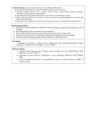 Course Outcomes: At the end of the course, the students will be able to
• Develop the mathematical model of mechanical and electrical systems.
• Develop transfer function for a given control system using block diagram reduction
techniques and signal flow graph method.
• Determine the time domain specification s for first an d second order systems.
• Deter mine the stability of a system in the time domain using Routh-Hurwitz criterion and
Root-locus technique.
• Determine the s stability of a system in the frequency domain u sing Nyquist and bode plots.
Question paper pattern:
• Examination will be conducted for 100 marks with question paper containing 10 full questions, each of
20 marks.
• Each full question can have a maximum of 4 sub questions.
• There will be 2 full questions from each module covering all the topics of the module.
• Students will have to answer 5 full questions, selecting one full question from each module.
• The total marks will be proportionally reduced to 60 marks as SEE marks is 60.
Text Book:
J. Nagarath an d M.Gopal, “ Control System s Engineering”, New Age International(P) Limited,
Publishers, Fifthedition- 2005,ISBN: 81 - 224 - 2008-7.
Reference Books:
1. “Modern Control Engineering,” K.Ogata, Pearson Education Asia/ PHI,4
th
Edition, 2002.
ISBN 978 - 81 - 203 - 4010 - 7.
2. “Automatic Control Systems”, Benjamin C. Kuo, JohnWiley India Pvt. Ltd.,8
th
Edition,
2008.
3. “Feedback and Control System,” Joseph J Distefano III et al., Schaum’sOutlines, TMH, 2 n
d Edition 2007.
 