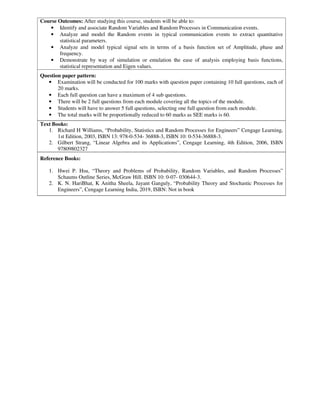 Course Outcomes: After studying this course, students will be able to:
• Identify and associate Random Variables and Random Processes in Communication events.
• Analyze and model the Random events in typical communication events to extract quantitative
statistical parameters.
• Analyze and model typical signal sets in terms of a basis function set of Amplitude, phase and
frequency.
• Demonstrate by way of simulation or emulation the ease of analysis employing basis functions,
statistical representation and Eigen values.
Question paper pattern:
• Examination will be conducted for 100 marks with question paper containing 10 full questions, each of
20 marks.
• Each full question can have a maximum of 4 sub questions.
• There will be 2 full questions from each module covering all the topics of the module.
• Students will have to answer 5 full questions, selecting one full question from each module.
• The total marks will be proportionally reduced to 60 marks as SEE marks is 60.
Text Books:
1. Richard H Williams, “Probability, Statistics and Random Processes for Engineers” Cengage Learning,
1st Edition, 2003, ISBN 13: 978-0-534- 36888-3, ISBN 10: 0-534-36888-3.
2. Gilbert Strang, “Linear Algebra and its Applications”, Cengage Learning, 4th Edition, 2006, ISBN
97809802327
Reference Books:
1. Hwei P. Hsu, “Theory and Problems of Probability, Random Variables, and Random Processes”
Schaums Outline Series, McGraw Hill. ISBN 10: 0-07- 030644-3.
2. K. N. HariBhat, K Anitha Sheela, Jayant Ganguly, “Probability Theory and Stochastic Processes for
Engineers”, Cengage Learning India, 2019, ISBN: Not in book
 