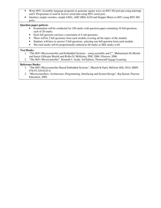 • Write 8051 Assembly language programs to generate square wave on 8051 I/O port pin using interrupt
and C Programme to send & receive serial data using 8051 serial port.
• Interface simple switches, simple LEDs, ADC 0804, LCD and Stepper Motor to 8051 using 8051 I/O
ports.
Question paper pattern:
• Examination will be conducted for 100 marks with question paper containing 10 full questions,
each of 20 marks.
• Each full question can have a maximum of 4 sub questions.
• There will be 2 full questions from each module covering all the topics of the module.
• Students will have to answer 5 full questions, selecting one full question from each module.
• The total marks will be proportionally reduced to 60 marks as SEE marks is 60.
Text Books:
1. “The 8051 Microcontroller and Embedded Systems – using assembly and C”, Muhammad Ali Mazidi
and Janice Gillespie Mazidi and Rollin D. McKinlay; PHI, 2006 / Pearson, 2006.
2. “The 8051 Microcontroller”, Kenneth J. Ayala, 3rd Edition, Thomson/Cengage Learning.
Reference Books:
1. “The 8051 Microcontroller Based Embedded Systems”, Manish K Patel, McGraw Hill, 2014, ISBN:
978-93-329-0125-4.
2. “Microcontrollers: Architecture, Programming, Interfacing and System Design”, Raj Kamal, Pearson
Education, 2005.
 