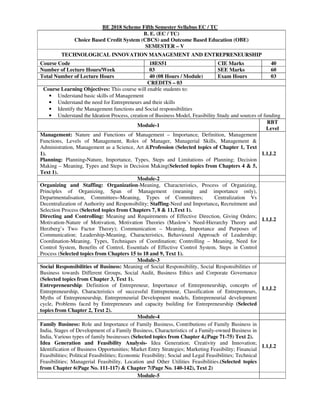 BE 2018 Scheme Fifth Semester Syllabus EC / TC
B. E. (EC / TC)
Choice Based Credit System (CBCS) and Outcome Based Education (OBE)
SEMESTER – V
TECHNOLOGICAL INNOVATION MANAGEMENT AND ENTREPRENEURSHIP
Course Code 18ES51 CIE Marks 40
Number of Lecture Hours/Week 03 SEE Marks 60
Total Number of Lecture Hours 40 (08 Hours / Module) Exam Hours 03
CREDITS – 03
Course Learning Objectives: This course will enable students to:
• Understand basic skills of Management
• Understand the need for Entrepreneurs and their skills
• Identify the Management functions and Social responsibilities
• Understand the Ideation Process, creation of Business Model, Feasibility Study and sources of funding
Module-1
RBT
Level
Management: Nature and Functions of Management – Importance, Definition, Management
Functions, Levels of Management, Roles of Manager, Managerial Skills, Management &
Administration, Management as a Science, Art &Profession (Selected topics of Chapter 1, Text
1).
Planning: Planning-Nature, Importance, Types, Steps and Limitations of Planning; Decision
Making – Meaning, Types and Steps in Decision Making(Selected topics from Chapters 4 & 5,
Text 1).
L1,L2
Module-2
Organizing and Staffing: Organization-Meaning, Characteristics, Process of Organizing,
Principles of Organizing, Span of Management (meaning and importance only),
Departmentalisation, Committees–Meaning, Types of Committees; Centralization Vs
Decentralization of Authority and Responsibility; Staffing-Need and Importance, Recruitment and
Selection Process (Selected topics from Chapters 7, 8 & 11,Text 1).
Directing and Controlling: Meaning and Requirements of Effective Direction, Giving Orders;
Motivation-Nature of Motivation, Motivation Theories (Maslow’s Need-Hierarchy Theory and
Herzberg’s Two Factor Theory); Communication – Meaning, Importance and Purposes of
Communication; Leadership-Meaning, Characteristics, Behavioural Approach of Leadership;
Coordination-Meaning, Types, Techniques of Coordination; Controlling – Meaning, Need for
Control System, Benefits of Control, Essentials of Effective Control System, Steps in Control
Process (Selected topics from Chapters 15 to 18 and 9, Text 1).
L1,L2
Module-3
Social Responsibilities of Business: Meaning of Social Responsibility, Social Responsibilities of
Business towards Different Groups, Social Audit, Business Ethics and Corporate Governance
(Selected topics from Chapter 3, Text 1).
Entrepreneurship: Definition of Entrepreneur, Importance of Entrepreneurship, concepts of
Entrepreneurship, Characteristics of successful Entrepreneur, Classification of Entrepreneurs,
Myths of Entrepreneurship, Entrepreneurial Development models, Entrepreneurial development
cycle, Problems faced by Entrepreneurs and capacity building for Entrepreneurship (Selected
topics from Chapter 2, Text 2).
L1,L2
Module-4
Family Business: Role and Importance of Family Business, Contributions of Family Business in
India, Stages of Development of a Family Business, Characteristics of a Family-owned Business in
India, Various types of family businesses (Selected topics from Chapter 4,(Page 71-75) Text 2).
Idea Generation and Feasibility Analysis- Idea Generation; Creativity and Innovation;
Identification of Business Opportunities; Market Entry Strategies; Marketing Feasibility; Financial
Feasibilities; Political Feasibilities; Economic Feasibility; Social and Legal Feasibilities; Technical
Feasibilities; Managerial Feasibility, Location and Other Utilities Feasibilities.(Selected topics
from Chapter 6(Page No. 111-117) & Chapter 7(Page No. 140-142), Text 2)
L1,L2
Module-5
 