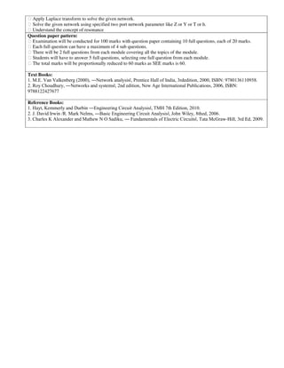 Apply Laplace transform to solve the given network.
Solve the given network using specified two port network parameter like Z or Y or T or h.
Understand the concept of resonance
Question paper pattern:
Examination will be conducted for 100 marks with question paper containing 10 full questions, each of 20 marks.
Each full question can have a maximum of 4 sub questions.
There will be 2 full questions from each module covering all the topics of the module.
Students will have to answer 5 full questions, selecting one full question from each module.
The total marks will be proportionally reduced to 60 marks as SEE marks is 60.
Text Books:
1. M.E. Van Valkenberg (2000), ―Network analysisǁ, Prentice Hall of India, 3rdedition, 2000, ISBN: 9780136110958.
2. Roy Choudhury, ―Networks and systemsǁ, 2nd edition, New Age International Publications, 2006, ISBN:
9788122427677
Reference Books:
1. Hayt, Kemmerly and Durbin ―Engineering Circuit Analysisǁ, TMH 7th Edition, 2010.
2. J. David Irwin /R. Mark Nelms, ―Basic Engineering Circuit Analysisǁ, John Wiley, 8thed, 2006.
3. Charles K Alexander and Mathew N O Sadiku, ― Fundamentals of Electric Circuitsǁ, Tata McGraw-Hill, 3rd Ed, 2009.
 