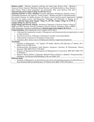 Business model – Meaning, designing, analyzing and improvising; Business Plan – Meaning,
Scope and Need; Financial, Marketing, Human Resource and Production/Service Plan; Business
plan Formats; Project report preparation and presentation; Why some Business Plan fails?
(Selected topics from Chapter 8 (Page No 159-164, Text 2)
Financing and How to start a Business? Financial opportunity identification; Banking sources;
Nonbanking Institutions and Agencies; Venture Capital – Meaning and Role in Entrepreneurship;
Government Schemes for funding business; Pre launch, Launch and Post launch requirements;
Procedure for getting License and Registration; Challenges and Difficulties in Starting an
Enterprise(Selected topics from Chapter 7(Page No 147-149), Chapter 5(Page No 93-99) &
Chapter 8(Page No. 166-172) Text 2)
Project Design and Network Analysis: Introduction, Importance of Network Analysis, Origin of
PERT and CPM, Network, Network Techniques, Need for Network Techniques, Steps in PERT,
CPM, Advantages, Limitations and Differences.(Selected topics from Chapters 20, Text 3).
L1,L2,L
3
Course Outcomes: After studying this course, students will be able to:
• Understand the fundamental concepts of Management and Entrepreneurship and opportunities in order
to setup a business
• Describe the functions of Managers, Entrepreneurs and their social responsibilities
• Understand the components in developing a business plan
• Awareness about various sources of funding and institutions supporting entrepreneurs
Text Books:
1. Principles of Management – P.C Tripathi, P.N Reddy, McGraw Hill Education, 6th
Edition, 2017.
ISBN-13:978-93-5260-535-4.
2. Entrepreneurship Development Small Business Enterprises- Poornima M Charantimath, Pearson
Education 2008, ISBN 978-81-7758-260-4.
3. Dynamics of Entrepreneurial Development and Management by Vasant Desai. HPH 2007, ISBN: 978-
81-8488-801-2.
4. Robert D. Hisrich, Mathew J. Manimala, Michael P Peters and Dean A. Shepherd, “Entrepreneurship”,
8th Edition, Tata Mc-graw Hill Publishing Co.ltd.-new Delhi, 2012
Reference Book:
1. Essentials of Management: An International, Innovation and Leadership perspective by Harold Koontz,
Heinz Weihrich McGraw Hill Education, 10th
Edition 2016. ISBN- 978-93-392-2286-4.
 