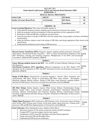 B. E. (EC / TC)
Choice Based Credit System (CBCS) and Outcome Based Education (OBE)
SEMESTER – V
DIGITAL SIGNAL PROCESSING
Course Code 18EC52 CIE Marks 40
Number of Lecture Hours/Week 3+2(Tutorial) SEE Marks 60
Exam Hours 03
CREDITS – 04
Course Learning Objectives: This course will enable students to
• Understand the frequency domain sampling and reconstruction of discrete time signals.
• Study the properties and the development of efficient algorithms for the computation of DFT.
• Realization of FIR and IIR filters in different structural forms.
• Learn the procedures to design of IIR filters from the analog filters using impulse invariance and bilinear
transformation.
• Study the different windows used in the design of FIR filters and design appropriate filters based on the
specifications.
• Understand the architecture and working of DSP processor
Module-1
RBT
Level
Discrete Fourier Transforms (DFT): Frequency domain sampling and Reconstruction of Discrete
Time Signals, The Discrete Fourier Transform, DFT as a linear transformation, Properties of the
DFT: Periodicity, Linearity and Symmetry properties, Multiplication of two DFTs and Circular
Convolution, Additional DFT properties. [Text 1]
L1,L2,
L3
Module-2
Linear filtering methods based on the DFT: Use of DFT in Linear Filtering, Filtering of Long
data Sequences.
Fast-Fourier-Transform (FFT) algorithms: Efficient Computation of the DFT: Radix-2 FFT
algorithms for the computation of DFT and IDFT–decimation-in-time and decimation-in-frequency
algorithms. [Text 1]
L1,L2,
L3
Module-3
Design of FIR Filters: Characteristics of practical frequency –selective filters, Symmetric and
Antisymmetric FIR filters, Design of Linear-phase FIR filters using windows - Rectangular,
Hamming, Hanning, Bartlett windows. Design of FIR filters using frequency sampling method.
Structure for FIR Systems: Direct form, Cascade form and Lattice structures.[Text1]
L1,2,L3
Module-4
IIR Filter Design: Infinite Impulse response Filter Format, Bilinear Transformation Design
Method, Analog Filters using Lowpass prototype transformation, Normalized Butterworth
Functions, Bilinear Transformation and Frequency Warping, Bilinear Transformation Design
Procedure, Digital Butterworth Filter Design using BLT. Realization of IIR Filters in Direct form I
and II. [Text 2]
L1,L2,L3
Module-5
Digital Signal Processors: DSP Architecture, DSP Hardware Units, Fixed point format, Floating
point Format, IEEE Floating point formats, Fixed point digital signal processors, Floating point
processors, FIR and IIR filter implementations in Fixed point systems.[Text 2]
L1,L2,
L3
Course Outcomes: After studying this course, students will be able to:
• Determine response of LTI systems using time domain and DFT techniques.
• Compute DFT of real and complex discrete time signals.
• Computation of DFT using FFT algorithms and linear filtering approach.
• Design and realize FIR and IIR digital filters
• Understand the DSP processor architecture.
 