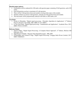 Question paper pattern:
• Examination will be conducted for 100 marks with question paper containing 10 full questions, each of 20
marks.
• Each full question can have a maximum of 4 sub questions.
• There will be 2 full questions from each module covering all the topics of the module.
• Students will have to answer 5 full questions, selecting one full question from each module.
• The total marks will be proportionally reduced to 60 marks as SEE marks is 60
Text Book:
1. Proakis & Monalakis, “Digital signal processing – Principles Algorithms & Applications”, 4th
Edition,
Pearson education, New Delhi, 2007. ISBN: 81-317-1000-9.
2. Li Tan, Jean Jiang, “Digital Signal processing – Fundamentals and Applications”, Academic Press, 2013,
ISBN: 978-0-12-415893.
Reference Books:
1. Sanjit K Mitra, “Digital Signal Processing, A Computer Based Approach”, 4th
Edition, McGraw Hill
Education, 2013,
2. Oppenheim & Schaffer, “Discrete Time Signal Processing” , PHI, 2003.
3. D.GaneshRao and Vineeth P Gejji, “Digital Signal Processing” Cengage India Private Limited, 2017,
ISBN: 9386858231
 
