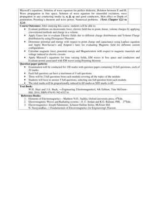 Maxwell’s equations, Solution of wave equation for perfect dielectric, Relation between E and H,
Wave propagation in free space, Solution of wave equation for sinusoidal excitation, wave
propagation in any conducting media (γ, α, β, η) and good conductors, Skin effect or Depth of
penetration, Poynting‘s theorem and wave power, Numerical problems. (Text: Chapter 12.1 to
12.4)
Course Outcomes: After studying this course, students will be able to:
• Evaluate problems on electrostatic force, electric field due to point, linear, volume charges by applying
conventional methods and charge in a volume.
• Apply Gauss law to evaluate Electric fields due to different charge distributions and Volume Charge
distribution by using Divergence Theorem.
• Determine potential and energy with respect to point charge and capacitance using Laplace equation
and Apply Biot-Savart’s and Ampere’s laws for evaluating Magnetic field for different current
configurations
• Calculate magnetic force, potential energy and Magnetization with respect to magnetic materials and
voltage induced in electric circuits.
• Apply Maxwell’s equations for time varying fields, EM waves in free space and conductors and
Evaluate power associated with EM waves using Poynting theorem
Question paper pattern:
• Examination will be conducted for 100 marks with question paper containing 10 full questions, each of
20 marks.
• Each full question can have a maximum of 4 sub questions.
• There will be 2 full questions from each module covering all the topics of the module.
• Students will have to answer 5 full questions, selecting one full question from each module.
• The total marks will be proportionally reduced to 60 marks as SEE marks is 60.
Text Book:
W.H. Hayt and J.A. Buck, ―Engineering Electromagneticsǁ, 8th Edition, Tata McGraw-
Hill, 2014, ISBN-978-93-392-0327-6.
Reference Books:
1. Elements of Electromagnetics – Matthew N.O., Sadiku, Oxford university press, 4th
Edn.
2. Electromagnetic Waves and Radiating systems – E. C. Jordan and K.G. Balman, PHI, 2nd
Edn.
3. Electromagnetics- Joseph Edminister, Schaum Outline Series, McGraw Hill.
N. NarayanaRao, ―Fundamentals of Electromagnetics for Engineeringǁ, Pearson.
 