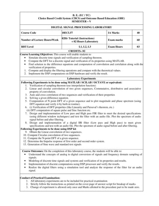 B. E. (EC / TC)
Choice Based Credit System (CBCS) and Outcome Based Education (OBE)
SEMESTER – V
DIGITAL SIGNAL PROCESSING LABORATORY
Course Code 18ECL57 IA Marks 40
Number of Lecture Hours/Week
02Hr Tutorial (Instructions)
+ 02 Hours Laboratory
Exam marks 60
RBT Level L1, L2, L3 Exam Hours 03
CREDITS– 02
Course Learning Objectives: This course will enable students to
• Simulate discrete time signals and verification of sampling theorem.
• Compute the DFT for a discrete signal and verification of its properties using MATLAB.
• Find solution to the difference equations and computation of convolution and correlation along with the
verification of properties.
1. Compute and display the filtering operations and compare with the theoretical values.
2. Implement the DSP computations on DSP hardware and verify the result.
Laboratory Experiments
Following Experiments to be done using MATLAB / SCILAB / OCTAVE or equivalent:
1. Verification of sampling theorem (use interpolation function).
2. Linear and circular convolution of two given sequences, Commutative, distributive and associative
property of convolution.
3. Auto and cross correlation of two sequences and verification of their properties
4. Solving a given difference equation.
5. Computation of N point DFT of a given sequence and to plot magnitude and phase spectrum (using
DFT equation and verify it by built-in routine).
6. (i) Verification of DFT properties (like Linearity and Parseval’s theorem, etc.)
(ii) DFT computation of square pulse and Sinc function etc.
7. Design and implementation of Low pass and High pass FIR filter to meet the desired specifications
(using different window techniques) and test the filter with an audio file. Plot the spectrum of audio
signal before and after filtering.
8. Design and implementation of a digital IIR filter (Low pass and High pass) to meet given
specifications and test with an audio file. Plot the spectrum of audio signal before and after filtering.
Following Experiments to be done using DSP kit
9. Obtain the Linear convolution of two sequences.
10. Compute Circular convolution of two sequences.
11. Compute the N-point DFT of a given sequence.
12. Determine the Impulse response of first order and second order system.
13. Generation of Sine wave and standard test signals
Course Outcomes: On the completion of this laboratory course, the students will be able to:
• Understand the concepts of analog to digital conversion of signals and frequency domain sampling of
signals.
• Modeling of discrete time signals and systems and verification of its properties and results.
• Implementation of discrete computations using DSP processor and verify the results.
• Realize the digital filters using a simulation tool and analyze the response of the filter for an audio
signal.
Conduct of Practical Examination:
1. All laboratory experiments are to be included for practical examination.
2. Strictly follow the instructions as printed on the cover page of answer script for breakup of marks.
3. Change of experiment is allowed only once and Marks allotted to the procedure part to be made zero.
 