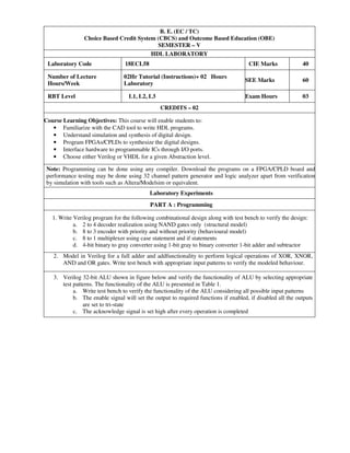 B. E. (EC / TC)
Choice Based Credit System (CBCS) and Outcome Based Education (OBE)
SEMESTER – V
HDL LABORATORY
Laboratory Code 18ECL58 CIE Marks 40
Number of Lecture
Hours/Week
02Hr Tutorial (Instructions)+ 02 Hours
Laboratory
SEE Marks 60
RBT Level L1, L2, L3 Exam Hours 03
CREDITS – 02
Course Learning Objectives: This course will enable students to:
• Familiarize with the CAD tool to write HDL programs.
• Understand simulation and synthesis of digital design.
• Program FPGAs/CPLDs to synthesize the digital designs.
• Interface hardware to programmable ICs through I/O ports.
• Choose either Verilog or VHDL for a given Abstraction level.
Note: Programming can be done using any compiler. Download the programs on a FPGA/CPLD board and
performance testing may be done using 32 channel pattern generator and logic analyzer apart from verification
by simulation with tools such as Altera/Modelsim or equivalent.
Laboratory Experiments
PART A : Programming
1. Write Verilog program for the following combinational design along with test bench to verify the design:
a. 2 to 4 decoder realization using NAND gates only (structural model)
b. 8 to 3 encoder with priority and without priority (behavioural model)
c. 8 to 1 multiplexer using case statement and if statements
d. 4-bit binary to gray converter using 1-bit gray to binary converter 1-bit adder and subtractor
2. Model in Verilog for a full adder and addfunctionality to perform logical operations of XOR, XNOR,
AND and OR gates. Write test bench with appropriate input patterns to verify the modeled behaviour.
3. Verilog 32-bit ALU shown in figure below and verify the functionality of ALU by selecting appropriate
test patterns. The functionality of the ALU is presented in Table 1.
a. Write test bench to verify the functionality of the ALU considering all possible input patterns
b. The enable signal will set the output to required functions if enabled, if disabled all the outputs
are set to tri-state
c. The acknowledge signal is set high after every operation is completed
 