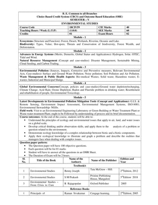 B. E. Common to all Branches
Choice Based Credit System (CBCS) and Outcome Based Education (OBE)
SEMESTER – V
ENVIRONMENTAL STUDIES
Course Code 18CIV59 CIE Marks 40
Teaching Hours / Week (L:T:P) (1:0:0) SEE Marks 60
Credits 01 Exam Hours 02
Module - 1
Ecosystems (Structure and Function): Forest, Desert, Wetlands, Riverine, Oceanic and Lake.
Biodiversity: Types, Value; Hot-spots; Threats and Conservation of biodiversity, Forest Wealth, and
Deforestation.
Module - 2
Advances in Energy Systems (Merits, Demerits, Global Status and Applications): Hydrogen, Solar, OTEC,
Tidal and Wind.
Natural Resource Management (Concept and case-studies): Disaster Management, Sustainable Mining,
Cloud Seeding, and Carbon Trading.
Module - 3
Environmental Pollution (Sources, Impacts, Corrective and Preventive measures, Relevant Environmental
Acts, Case-studies): Surface and Ground Water Pollution; Noise pollution; Soil Pollution and Air Pollution.
Waste Management & Public Health Aspects: Bio-medical Wastes; Solid waste; Hazardous wastes; E-
wastes; Industrial and Municipal Sludge.
Module - 4
Global Environmental Concerns(Concept, policies and case-studies):Ground water depletion/recharging,
Climate Change; Acid Rain; Ozone Depletion; Radon and Fluoride problem in drinking water; Resettlement
and rehabilitation of people, Environmental Toxicology.
Module - 5
Latest Developments in Environmental Pollution Mitigation Tools (Concept and Applications): G.I.S. &
Remote Sensing, Environment Impact Assessment, Environmental Management Systems, ISO14001;
Environmental Stewardship- NGOs.
Field work: Visit to an Environmental Engineering Laboratory or Green Building or Water Treatment Plant or
Waste water treatment Plant; ought to be Followed by understanding of process and its brief documentation.
Course outcomes: At the end of the course, students will be able to:
• Understand the principles of ecology and environmental issues that apply to air, land, and water issues
on a global scale,
• Develop critical thinking and/or observation skills, and apply them to the analysis of a problem or
question related to the environment.
• Demonstrate ecology knowledge of a complex relationship between biotic and a biotic components.
• Apply their ecological knowledge to illustrate and graph a problem and describe the realities that
managers face when dealing with complex issues.
Question paper pattern:
• The Question paper will have 100 objective questions.
• Each question will be for 01 marks
• Student will have to answer all the questions in an OMR Sheet.
• The Duration of Exam will be 2 hours.
Sl.
No.
Title of the Book
Name of the
Author/s
Name of the Publisher
Edition and
Year
Textbook/s
1 Environmental Studies Benny Joseph
Tata McGraw – Hill.
2nd
Edition, 2012
2 Environmental Studies S M Prakash
Pristine Publishing
House, Mangalore
3rd
Edition,
2018
3
Environmental Studies –
From Crisis to Cure
R Rajagopalan Oxford Publisher 2005
Reference Books
1 Principals of Raman Sivakumar Cengage learning, 2nd
Edition, 2005
 