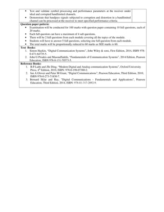 • Test and validate symbol processing and performance parameters at the receiver under
ideal and corrupted bandlimited channels.
• Demonstrate that bandpass signals subjected to corruption and distortion in a bandlimited
channel can be processed at the receiver to meet specified performance criteria.
Question paper pattern:
• Examination will be conducted for 100 marks with question paper containing 10 full questions, each of
20 marks.
• Each full question can have a maximum of 4 sub questions.
• There will be 2 full questions from each module covering all the topics of the module.
• Students will have to answer 5 full questions, selecting one full question from each module.
• The total marks will be proportionally reduced to 60 marks as SEE marks is 60.
Text Books:
1. Simon Haykin, “Digital Communication Systems”, John Wiley & sons, First Edition, 2014, ISBN 978-
0-471-64735-5.
2. John G Proakis and MasoudSalehi, “Fundamentals of Communication Systems”, 2014 Edition, Pearson
Education, ISBN 978-8-131-70573-5.
Reference Books:
1. B.P.Lathi and Zhi Ding, “Modern Digital and Analog communication Systems”, Oxford University
Press, 4th
Edition, 2010, ISBN: 978-0-198-07380-2.
2. Ian A Glover and Peter M Grant, “Digital Communications”, Pearson Education, Third Edition, 2010,
ISBN 978-0-273-71830-7.
3. Bernard Sklar and Ray, "Digital Communications - Fundamentals and Applications", Pearson
Education, Third Edition, 2014, ISBN: 978-81-317-2092-9.
 