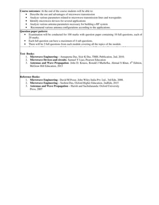 Course outcomes: At the end of the course students will be able to:
• Describe the use and advantages of microwave transmission
• Analyze various parameters related to microwave transmission lines and waveguides
• Identify microwave devices for several applications
• Analyze various antenna parameters necessary for building a RF system
• Recommend various antenna configurations according to the applications.
Question paper pattern:
• Examination will be conducted for 100 marks with question paper containing 10 full questions, each of
20 marks.
• Each full question can have a maximum of 4 sub questions.
• There will be 2 full questions from each module covering all the topics of the module.
• Students will have to answer 5 full questions, selecting one full question from each module.
Text Books:
1. Microwave Engineering – Annapurna Das, Sisir K Das, TMH, Publication, 2nd, 2010.
2. Microwave Devices and circuits- Samuel Y Liao, Pearson Education
3. Antennas and Wave Propagation- John D. Krauss, Ronald J Marhefka, Ahmad S Khan, 4th
Edition,
McGraw Hill Education, 2013
Reference Books:
1. Microwave Engineering - David M Pozar, John Wiley India Pvt. Ltd., 3rd Edn, 2008.
2. Microwave Engineering – Sushrut Das, Oxford Higher Education, 2ndEdn, 2015
3. Antennas and Wave Propagation – Harish and Sachidananda: Oxford University
Press, 2007
 