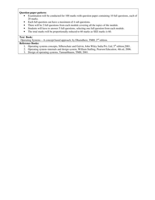 Question paper pattern:
• Examination will be conducted for 100 marks with question paper containing 10 full questions, each of
20 marks.
• Each full question can have a maximum of 4 sub questions.
• There will be 2 full questions from each module covering all the topics of the module.
• Students will have to answer 5 full questions, selecting one full question from each module.
• The total marks will be proportionally reduced to 60 marks as SEE marks is 60.
Text Book:
Operating Systems – A concept based approach, by Dhamdhere, TMH, 2nd
edition.
Reference Books:
1. Operating systems concepts, Silberschatz and Galvin, John Wiley India Pvt. Ltd, 5th
edition,2001.
2. Operating system–internals and design system, William Stalling, Pearson Education, 4th ed, 2006.
3. Design of operating systems, Tannanbhaum, TMH, 2001.
 