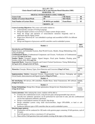 B. E. (EC / TC)
Choice Based Credit System (CBCS) and Outcome Based Education (OBE)
SEMESTER – VI
DIGITAL SYSTEM DESIGN USING VERILOG
Course Code 18EC644 CIE Marks 40
Number of Lecture Hours/Week 03 SEE Marks 60
Total Number of Lecture Hours 40 (08 Hrs per module) Exam Hours 03
CREDITS – 03
Course Learning Objectives: This course will enable students to
• Understand the concepts of Verilog Language.
• Design the digital systems as an activity in a larger systems design context.
• Study the design and operation of semiconductor memories frequently used in
application specific digital system.
• Inspect how effectively IC’s are embedded in package and assembled in PCB’s for different
application.
• Design and diagnosis of processors and I/O controllers used in embedded systems.
Module -1
RBT
Level
Introduction and Methodology:
Digital Systems and Embedded Systems, Real-World Circuits, Models, Design Methodology (1.1,
1.3 to 1.5 of Text).
Combinational Basics: Combinational Components and Circuits, Verification of Combinational
Circuits (2.3 and 2.4 of Text).
Number Basics: Unsigned integers, Signed Integers, Fixed point Numbers, Floating point
Numbers (3.1.1, 3.2.1, 3.3.1 and 3.4).
Sequential Basics: Sequential Datapaths and Control Clocked Synchronous Timing Methodology
(4.3 up to 4.3.1, 4.4 up to 4.4.1 of Text).
L1,L2,
L3
Module -2
Memories: Concepts, Memory Types, Error Detection and Correction (Chap 5 of Text).
L1,L2,
L3
Module -3
Implementation Fabrics: Integrated Circuits, Programmable Logic Devices, Packaging and
Circuit boards, Interconnection and Signal integrity (Chap 6 of Text).
L1,L2,
L3
Module -4
I/O interfacing: I/O devices, I/O controllers, Parallel Buses, Serial Transmission, I/O software
(Chap 8 of Text).
L1,L2,
L3
Module -5
Design Methodology: Design flow, Design optimization, Design for test, Nontechnical Issues
(Chap 10 of Text).
L1,L2,
L3, L4
Course outcomes: After studying this course, students will be able to:
• Construct the combinational circuits, using discrete gates and programmable logic devices.
• Describe how arithmetic operations can be performed for each kind of code, and also combinational
circuits that implement arithmetic operations.
• Design a semiconductor memory for specific chip design.
• Design embedded systems using small microcontrollers, larger CPUs/DSPs, or hard or soft
processor cores.
• Synthesize different types of I/O controllers that are used in embedded system.
Question paper pattern:
• Examination will be conducted for 100 marks with question paper containing 10 full questions, each of
20 marks.
• Each full question can have a maximum of 4 sub questions.
• There will be 2 full questions from each module covering all the topics of the module.
 