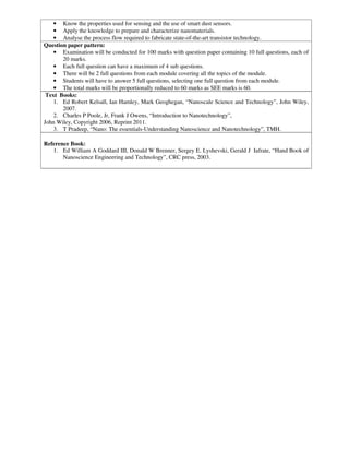 • Know the properties used for sensing and the use of smart dust sensors.
• Apply the knowledge to prepare and characterize nanomaterials.
• Analyse the process flow required to fabricate state-of-the-art transistor technology.
Question paper pattern:
• Examination will be conducted for 100 marks with question paper containing 10 full questions, each of
20 marks.
• Each full question can have a maximum of 4 sub questions.
• There will be 2 full questions from each module covering all the topics of the module.
• Students will have to answer 5 full questions, selecting one full question from each module.
• The total marks will be proportionally reduced to 60 marks as SEE marks is 60.
Text Books:
1. Ed Robert Kelsall, Ian Hamley, Mark Geoghegan, “Nanoscale Science and Technology”, John Wiley,
2007.
2. Charles P Poole, Jr, Frank J Owens, “Introduction to Nanotechnology”,
John Wiley, Copyright 2006, Reprint 2011.
3. T Pradeep, “Nano: The essentials-Understanding Nanoscience and Nanotechnology”, TMH.
Reference Book:
1. Ed William A Goddard III, Donald W Brenner, Sergey E. Lyshevski, Gerald J Iafrate, “Hand Book of
Nanoscience Engineering and Technology”, CRC press, 2003.
 