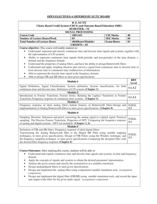 OPEN ELECTIVES-A OFFERED BY EC/TC BOARD
B. E. EC/TE
Choice Based Credit System (CBCS) and Outcome Based Education (OBE)
SEMESTER – VI
SIGNAL PROCESSING
Course Code 18EC651 CIE Marks 40
Number of Lecture Hours/Week 03 SEE Marks 60
Total Number of Lecture Hours 40(8Hours/Module) Exam Hours 03
CREDITS – 03
Course objective: This course will enable students to:
• Understand, represent and classify continuous time and discrete time signals and systems, together with
the representation of LTI systems.
• Ability to represent continuous time signals (both periodic and non-periodic) in the time domain, s-
domain and the frequency domain
• Understand the properties of analog filters, and have the ability to design Butterworth filters
• Understand and apply sampling theorem and convert a signal from continuous time to discrete time or
from discrete time to continuous time (without loss of information)
• Able to represent the discrete time signal in the frequency domain
• Able to design FIR and IIR filters to meet given specifications
Module-1
RBT
Level
Signal Definition, Signal Classification, System definition, System classification, for both
continuous time and discrete time. Definition of LTI systems (Chapter 1)
L1, L2
Module-2
Introduction to Fourier Transform, Fourier Series, Relating the Laplace Transform to Fourier
Transform, Frequency response of continuous time systems, (Chapter 3)
L1, L2
Module-3
Frequency response of ideal analog filters, Salient features of Butterworth filters Design and
implementation of Analog Butterworth filters to meet given specifications (Chapter 8)
L1,L2,
L3
Module-4
Sampling Theorem- Statement and proof, converting the analog signal to a digital signal. Practical
sampling. The Discrete Fourier Transform, Properties of DFT. Comparing the frequency response
of analog and digital systems. (FFT not included) (Chapter 3, 4)
L1,L2,
L3
Module-5
Definition of FIR and IIR filters. Frequency response of ideal digital filters
Transforming the Analog Butterworth filter to the Digital IIR Filter using suitable mapping
techniques, to meet given specifications. Design of FIR Filters using the Window technique, and
the frequency sampling technique to meet given specifications Comparing the designed filter with
the desired filter frequency response (Chapter 8)
L1,L2,
L3
Course Outcomes: After studying this course, students will be able to:
• Understand and explain continuous time and discrete time signals and systems, in time and frequency
domain
• Apply the concepts of signals and systems to obtain the desired parameter/ representation
• Analyse the given system and classify the system/arrive at a suitable conclusion
• Design analog/digital filters to meet given specifications
• Design and implement the analog filter using components/ suitable simulation tools (assignment
component)
• Design and implement the digital filter (FIR/IIR) using suitable simulation tools, and record the input
and output of the filter for the given audio signal (assignment component)
 