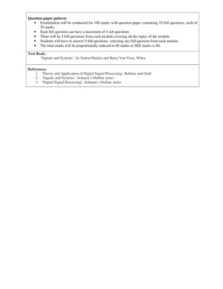Question paper pattern:
• Examination will be conducted for 100 marks with question paper containing 10 full questions, each of
20 marks.
• Each full question can have a maximum of 4 sub questions.
• There will be 2 full questions from each module covering all the topics of the module.
• Students will have to answer 5 full questions, selecting one full question from each module.
• The total marks will be proportionally reduced to 60 marks as SEE marks is 60.
Text Book:
‘Signals and Systems’, by Simon Haykin and Barry Van Veen, Wiley.
References:
1. 'Theory and Application of Digital Signal Processing', Rabiner and Gold
2. ‘Signals and Systems’, Schaum’s Outline series
3. ‘Digital Signal Processing’, Schaum’s Outline series
 