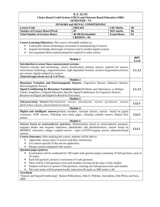 B. E. EC/TC
Choice Based Credit System (CBCS) and Outcome Based Education (OBE)
SEMESTER – VI
SENSORS and SIGNAL CONDITIONING
Course Code 18EC652 CIE Marks 40
Number of Lecture Hours/Week 03 SEE marks 60
Total Number of Lecture Hours 40 (08 Hrs/module) Exam Hours 03
CREDITS – 03
Course Learning Objectives: This course will enable students to:
• Understand various technologies associated in manufacturing of sensors
• Acquire knowledge about types of sensors used in modern digital systems
• Get acquainted about material properties required to make sensors
Module 1
RBT
Level
Introduction to sensor bases measurement systems:
General concepts and terminology, sensor classification, primary sensors, material for sensors,
microsensor technology, magnetoresistors, light dependent resistors, resistive hygrometers,resistive
gas sensors, liquid conductivity sensors
(Selected topics from ch.1 & 2 of Text)
L1, L2
Module 2
Reactance Variation and Electromagnetic Sensors: -Capacitive Sensors, Inductive Sensors,
Electromagnetic Sensors.
Signal Conditioning for Reactance Variation Sensors-Problems and Alternatives, ac Bridges
Carrier Amplifiers, Coherent Detection, Specific Signal Conditioners for Capacitive Sensors,
Resolver-to-Digital and Digital-to-Resolver Converters.
L1, L2
Module 3
Self-generating Sensors-Thermoelectric sensors, piezoelectric sensors, pyroelectric sensors,
photovoltaic sensors, electrochemical sensors.
L2,L3
Module 4
Digital and intelligent sensors-position encoders, resonant sensors, sensors based on quartz
resonators, SAW sensors, Vibrating wire strain gages, vibrating cylinder sensors, Digital flow
meters.
L2,L3
Module 5
Sensors based on semiconductor junctions -Thermometers based on semiconductor junctions,
magneto diodes and magneto transistors, photodiodes and phototransistors, sensors based on
MOSFET transistors, charge- coupled sensors – types of CCD imaging sensors, ultrasonic-based
sensors.
L2,L3
Course Outcomes: After studying this course, students will be able to:
• Appreciate various types of sensors and their construction
• Use sensors specific to the end use application
• Design systems integrated with sensors
Question paper pattern:
• Examination will be conducted for 100 marks with question paper containing 10 full questions, each of
20 marks.
• Each full question can have a maximum of 4 sub questions.
• There will be 2 full questions from each module covering all the topics of the module.
• Students will have to answer 5 full questions, selecting one full question from each module.
• The total marks will be proportionally reduced to 60 marks as SEE marks is 60.
Text Book:
“Sensors and Signal Conditioning”, Ramon PallásAreny, John G. Webster, 2nd edition, John Wiley and Sons,
2000
 
