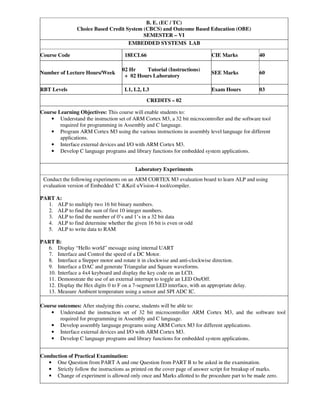 B. E. (EC / TC)
Choice Based Credit System (CBCS) and Outcome Based Education (OBE)
SEMESTER – VI
EMBEDDED SYSTEMS LAB
Course Code 18ECL66 CIE Marks 40
Number of Lecture Hours/Week
02 Hr Tutorial (Instructions)
+ 02 Hours Laboratory
SEE Marks 60
RBT Levels L1, L2, L3 Exam Hours 03
CREDITS – 02
Course Learning Objectives: This course will enable students to:
• Understand the instruction set of ARM Cortex M3, a 32 bit microcontroller and the software tool
required for programming in Assembly and C language.
• Program ARM Cortex M3 using the various instructions in assembly level language for different
applications.
• Interface external devices and I/O with ARM Cortex M3.
• Develop C language programs and library functions for embedded system applications.
Laboratory Experiments
Conduct the following experiments on an ARM CORTEX M3 evaluation board to learn ALP and using
evaluation version of Embedded 'C' &Keil uVision-4 tool/compiler.
PART A:
1. ALP to multiply two 16 bit binary numbers.
2. ALP to find the sum of first 10 integer numbers.
3. ALP to find the number of 0’s and 1’s in a 32 bit data
4. ALP to find determine whether the given 16 bit is even or odd
5. ALP to write data to RAM
PART B:
6. Display “Hello world” message using internal UART
7. Interface and Control the speed of a DC Motor.
8. Interface a Stepper motor and rotate it in clockwise and anti-clockwise direction.
9. Interface a DAC and generate Triangular and Square waveforms.
10. Interface a 4x4 keyboard and display the key code on an LCD.
11. Demonstrate the use of an external interrupt to toggle an LED On/Off.
12. Display the Hex digits 0 to F on a 7-segment LED interface, with an appropriate delay.
13. Measure Ambient temperature using a sensor and SPI ADC IC.
Course outcomes: After studying this course, students will be able to:
• Understand the instruction set of 32 bit microcontroller ARM Cortex M3, and the software tool
required for programming in Assembly and C language.
• Develop assembly language programs using ARM Cortex M3 for different applications.
• Interface external devices and I/O with ARM Cortex M3.
• Develop C language programs and library functions for embedded system applications.
Conduction of Practical Examination:
• One Question from PART A and one Question from PART B to be asked in the examination.
• Strictly follow the instructions as printed on the cover page of answer script for breakup of marks.
• Change of experiment is allowed only once and Marks allotted to the procedure part to be made zero.
 