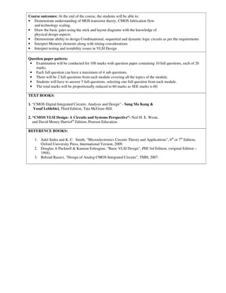 Course outcomes: At the end of the course, the students will be able to:
• Demonstrate understanding of MOS transistor theory, CMOS fabrication flow
and technology scaling.
• Draw the basic gates using the stick and layout diagrams with the knowledge of
physical design aspects.
• Demonstrate ability to design Combinational, sequential and dynamic logic circuits as per the requirements
• Interpret Memory elements along with timing considerations
• Interpret testing and testability issues in VLSI Design
Question paper pattern:
• Examination will be conducted for 100 marks with question paper containing 10 full questions, each of 20
marks.
• Each full question can have a maximum of 4 sub questions.
• There will be 2 full questions from each module covering all the topics of the module.
• Students will have to answer 5 full questions, selecting one full question from each module.
• The total marks will be proportionally reduced to 60 marks as SEE marks is 60.
TEXT BOOKS:
1. “CMOS Digital Integrated Circuits: Analysis and Design” - Sung Mo Kang &
Yosuf Leblebici, Third Edition, Tata McGraw-Hill.
2. “CMOS VLSI Design- A Circuits and Systems Perspective”- Neil H. E. Weste,
and David Money Harris4th
Edition, Pearson Education.
REFERENCE BOOKS:
1. Adel Sedra and K. C. Smith, “Microelectronics Circuits Theory and Applications”, 6th
or 7th
Edition,
Oxford University Press, International Version, 2009.
2. Douglas A Pucknell & Kamran Eshragian, “Basic VLSI Design”, PHI 3rd Edition, (original Edition –
1994).
3. Behzad Razavi, “Design of Analog CMOS Integrated Circuits”, TMH, 2007.
 