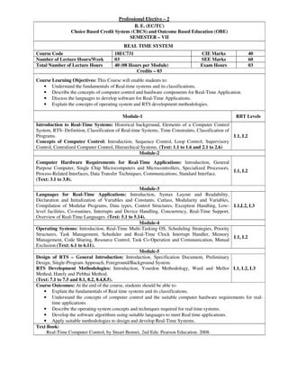 Professional Elective – 2
B. E. (EC/TC)
Choice Based Credit System (CBCS) and Outcome Based Education (OBE)
SEMESTER – VII
REAL TIME SYSTEM
Course Code 18EC731 CIE Marks 40
Number of Lecture Hours/Week 03 SEE Marks 60
Total Number of Lecture Hours 40 (08 Hours per Module) Exam Hours 03
Credits – 03
Course Learning Objectives: This Course will enable students to:
• Understand the fundamentals of Real-time systems and its classifications.
• Describe the concepts of computer control and hardware components for Real-Time Application.
• Discuss the languages to develop software for Real-Time Applications.
• Explain the concepts of operating system and RTS development methodologies.
Module-1 RBT Levels
Introduction to Real-Time Systems: Historical background, Elements of a Computer Control
System, RTS- Definition, Classification of Real-time Systems, Time Constraints, Classification of
Programs.
Concepts of Computer Control: Introduction, Sequence Control, Loop Control, Supervisory
Control, Centralized Computer Control, Hierarchical Systems. (Text: 1.1 to 1.6 and 2.1 to 2.6)
L1, L2
Module-2
Computer Hardware Requirements for Real-Time Applications: Introduction, General
Purpose Computer, Single Chip Microcomputers and Microcontrollers, Specialized Processors,
Process-Related Interfaces, Data Transfer Techniques, Communications, Standard Interface.
(Text: 3.1 to 3.8).
L1, L2
Module-3
Languages for Real-Time Applications: Introduction, Syntax Layout and Readability,
Declaration and Initialization of Variables and Constants, Cutlass, Modularity and Variables,
Compilation of Modular Programs, Data types, Control Structures, Exception Handling, Low-
level facilities, Co-routines, Interrupts and Device Handling, Concurrency, Real-Time Support,
Overview of Real-Time Languages. (Text: 5.1 to 5.14).
L1,L2, L3
Module-4
Operating Systems: Introduction, Real-Time Multi-Tasking OS, Scheduling Strategies, Priority
Structures, Task Management, Scheduler and Real-Time Clock Interrupt Handler, Memory
Management, Code Sharing, Resource Control, Task Co-Operation and Communication, Mutual
Exclusion.(Text: 6.1 to 6.11).
L1, L2
Module-5
Design of RTS – General Introduction: Introduction, Specification Document, Preliminary
Design, Single-Program Approach, Foreground/Background System.
RTS Development Methodologies: Introduction, Yourdon Methodology, Ward and Mellor
Method, Hately and Pirbhai Method.
(Text: 7.1 to 7.5 and 8.1, 8.2, 8.4,8.5).
L1, L2, L3
Course Outcomes: At the end of the course, students should be able to:
• Explain the fundamentals of Real time systems and its classifications.
• Understand the concepts of computer control and the suitable computer hardware requirements for real-
time applications.
• Describe the operating system concepts and techniques required for real time systems.
• Develop the software algorithms using suitable languages to meet Real time applications.
• Apply suitable methodologies to design and develop Real-Time Systems.
Text Book:
Real-Time Computer Control, by Stuart Bennet, 2nd Edn. Pearson Education. 2008.
 