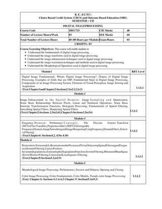 B. E. (EC/TC)
Choice Based Credit System (CBCS) and Outcome Based Education (OBE)
SEMESTER – VII
DIGITAL IMAGEPROCESSING
Course Code 18EC733 CIE Marks 40
Number of Lecture Hours/Week 03 SEE Marks 60
Total Number of Lecture Hours 40 (08 Hours per Module)Exam Hours 03
CREDITS– 03
Course Learning Objectives: This course will enable students to
• Understand the fundamentals of digital image processing.
• Understand the image transforms used in digital image processing.
• Understand the image enhancement techniques used in digital image processing.
• Understand the image restoration techniques and methods used in digital image processing.
• Understand the Morphological Operations used in digital image processing.
Module1 RBT Level
Digital Image Fundamentals: Whatis Digital Image Processing?, Origins of Digital Image
Processing, Examples of fields that use DIP, Fundamental Steps in Digital Image Processing,
Components of an Image Processing System, Elements of Visual Perception, Image Sensing and
Acquisition.
(Text:Chapter1andChapter2:Sections2.1to2.2,2.6.2)
L1,L2
Module-2
Image Enhancement in the Sp atial Do ma in : Image S a m p l i n g a n d Quantization,
Some Basic Relationships Between Pixels, Linear and Nonlinear Operations. Some Basic
Intensity Transformation Functions, Histogram Processing, Fundamentals of Spatial Filtering,
Smoothing Spatial Filters, Sharpening Spatial Filters
(Text:Chapter2:Sections 2.3to2.62,Chapter3:Sections3.2to3.6)
L1,L2
Module-3
Frequency Do main: Preliminary C o n c e p t s , The Discrete Fourier Transform
(DFT)ofTwoVariables,Propertiesofthe2-DDFT,Filteringinthe
FrequencyDomain,ImageSmoothingandImageSharpeningUsingFrequencyDomainFilters,Selecti
veFiltering.
(Text:Chapter4: Sections4.2, 4.5to 4.10)
L1,L2
Module-4
Restoration:Noisemodels,RestorationinthePresenceofNoiseOnlyusingSpatialFilteringandFreque
ncyDomainFiltering,Linear,Position-
Invariantdegradations,EstimatingtheDegradationFunction,InverseFiltering,MinimumMeanSquar
eError(Wiener)Filtering,ConstrainedLeastSquares Filtering.
(Text:Chapter5:Sections5.2,to5.9)
L1,L2
Module-5
Morphological Image Processing: Preliminaries, Erosion and Dilation, Opening and Closing.
Color Image Processing: Color Fundamentals, Color Models, Pseudo color Image Processing.
(Text: Chapter 6: Sections 6.1 to 6.3 Chapter 9: Sections9.1to9.3)
L1,L2
 