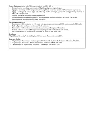 Course Outcomes: At the end of this course, students would be able to
• Comprehend the knowledge and concepts of digital signal processing techniques.
• Apply the knowledge of DSP computational building blocks to achieve speed in DSP architecture or processor.
• Apply knowledge of various types of addressing modes, interrupts, peripherals and pipelining structure of
TMS320C54xx processor.
• Develop basic DSP algorithms using DSP processors.
• Discuss about synchronous serial interface and multichannel buffered serial port (McBSP) of DSP device.
• Demonstrate the programming of CODEC interfacing.
Question paper pattern:
• Examination will be conducted for 100 marks with question paper containing 10 full questions, each of 20 marks.
• Each full question can have a maximum of 4 sub questions.
• There will be 2 full questions from each module covering all the topics of the module.
• Students will have to answer 5 full questions, selecting one full question from each module.
• The total marks will be proportionally reduced to 60 marks as SEE marks is 60.
Text Book:
“Digital Signal Processing”, Avatar Singh and S. Srinivasan, Thomson Learning, 2004.
Reference Books:
1. “Digital Signal Processing: A practical approach”, Ifeachor E. C., Jervis B. W Pearson-Education, PHI, 2002.
2. “Digital Signal Processors”, B Venkataramani and M Bhaskar, TMH, 2nd, 2010
3. “Architectures for Digital Signal Processing”, Peter Pirsch John Wiley, 2008
 