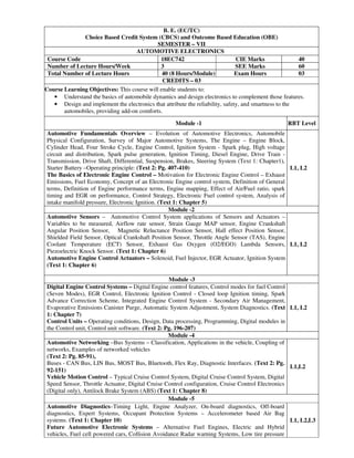 B. E. (EC/TC)
Choice Based Credit System (CBCS) and Outcome Based Education (OBE)
SEMESTER – VII
AUTOMOTIVE ELECTRONICS
Course Code 18EC742 CIE Marks 40
Number of Lecture Hours/Week 3 SEE Marks 60
Total Number of Lecture Hours 40 (8 Hours/Module) Exam Hours 03
CREDITS – 03
Course Learning Objectives: This course will enable students to:
• Understand the basics of automobile dynamics and design electronics to complement those features.
• Design and implement the electronics that attribute the reliability, safety, and smartness to the
automobiles, providing add-on comforts.
Module -1 RBT Level
Automotive Fundamentals Overview – Evolution of Automotive Electronics, Automobile
Physical Configuration, Survey of Major Automotive Systems, The Engine – Engine Block,
Cylinder Head, Four Stroke Cycle, Engine Control, Ignition System - Spark plug, High voltage
circuit and distribution, Spark pulse generation, Ignition Timing, Diesel Engine, Drive Train -
Transmission, Drive Shaft, Differential, Suspension, Brakes, Steering System (Text 1: Chapter1),
Starter Battery –Operating principle: (Text 2: Pg. 407-410)
The Basics of Electronic Engine Control – Motivation for Electronic Engine Control – Exhaust
Emissions, Fuel Economy, Concept of an Electronic Engine control system, Definition of General
terms, Definition of Engine performance terms, Engine mapping, Effect of Air/Fuel ratio, spark
timing and EGR on performance, Control Strategy, Electronic Fuel control system, Analysis of
intake manifold pressure, Electronic Ignition. (Text 1: Chapter 5)
L1, L2
Module -2
Automotive Sensors – Automotive Control System applications of Sensors and Actuators –
Variables to be measured, Airflow rate sensor, Strain Gauge MAP sensor, Engine Crankshaft
Angular Position Sensor, Magnetic Reluctance Position Sensor, Hall effect Position Sensor,
Shielded Field Sensor, Optical Crankshaft Position Sensor, Throttle Angle Sensor (TAS), Engine
Coolant Temperature (ECT) Sensor, Exhaust Gas Oxygen (O2/EGO) Lambda Sensors,
Piezoelectric Knock Sensor. (Text 1: Chapter 6)
Automotive Engine Control Actuators – Solenoid, Fuel Injector, EGR Actuator, Ignition System
(Text 1: Chapter 6)
L1, L2
Module -3
Digital Engine Control Systems – Digital Engine control features, Control modes for fuel Control
(Seven Modes), EGR Control, Electronic Ignition Control - Closed loop Ignition timing, Spark
Advance Correction Scheme, Integrated Engine Control System - Secondary Air Management,
Evaporative Emissions Canister Purge, Automatic System Adjustment, System Diagnostics. (Text
1: Chapter 7)
Control Units – Operating conditions, Design, Data processing, Programming, Digital modules in
the Control unit, Control unit software. (Text 2: Pg. 196-207)
L1, L2
Module -4
Automotive Networking –Bus Systems – Classification, Applications in the vehicle, Coupling of
networks, Examples of networked vehicles
(Text 2: Pg. 85-91),
Buses - CAN Bus, LIN Bus, MOST Bus, Bluetooth, Flex Ray, Diagnostic Interfaces. (Text 2: Pg.
92-151)
Vehicle Motion Control – Typical Cruise Control System, Digital Cruise Control System, Digital
Speed Sensor, Throttle Actuator, Digital Cruise Control configuration, Cruise Control Electronics
(Digital only), Antilock Brake System (ABS) (Text 1: Chapter 8)
L1,L2
Module -5
Automotive Diagnostics–Timing Light, Engine Analyzer, On-board diagnostics, Off-board
diagnostics, Expert Systems, Occupant Protection Systems – Accelerometer based Air Bag
systems. (Text 1: Chapter 10)
Future Automotive Electronic Systems – Alternative Fuel Engines, Electric and Hybrid
vehicles, Fuel cell powered cars, Collision Avoidance Radar warning Systems, Low tire pressure
L1, L2,L3
 