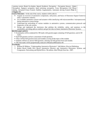 warning system, Heads Up display, Speech Synthesis, Navigation – Navigation Sensors - Radio
Navigation, Signpost navigation, dead reckoning navigation, Voice Recognition Cell Phone
dialing, Advanced Cruise Control, Stability Augmentation, Automatic driving Control (Text 1:
Chapter 11)
Course Outcomes: At the end of the course, students will be able to:
• Acquire an overview of automotive components, subsystems, and basics of Electronic Engine Control in
today’s automotive industry.
• Use available automotive sensors and actuators while interfacing with microcontrollers / microprocessors
during automotive system design.
• Understand the networking of various modules in automotive systems, communication protocols and
diagnostics of the sub systems.
• Design and implement the electronics that attribute the reliability, safety, and smartness to the
automobiles, providing add-on comforts and get fair idea on future Automotive Electronic Systems.
Question paper pattern:
• Examination will be conducted for 100 marks with question paper containing 10 full questions, each of 20
marks.
• Each full question can have a maximum of 4sub questions.
• There will be2 full questions from each module covering all the topics of the module.
• Students will have to answer 5full questions, selecting one full question from each module.
• The total marks will be proportionally reduced to 60marksasSEEmarksis 60.
Text Books:
1. William B. Ribbens, “Understanding Automotive Electronics”, 6th Edition, Elsevier Publishing.
2. Robert Bosch Gmbh (Ed.) Bosch Automotive Electrics and Automotive Electronics Systems and
Components, Networking and Hybrid Drive, 5th edition, John Wiley& Sons Inc., 2007.
 