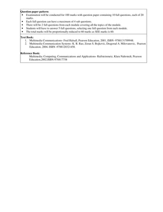 Question paper pattern:
• Examination will be conducted for 100 marks with question paper containing 10 full questions, each of 20
marks.
• Each full question can have a maximum of 4 sub questions.
• There will be 2 full questions from each module covering all the topics of the module.
• Students will have to answer 5 full questions, selecting one full question from each module.
• The total marks will be proportionally reduced to 60 marks as SEE marks is 60.
Text Book:
1. Multimedia Communications- Fred Halsall, Pearson Education, 2001, ISBN -9788131709948.
2. Multimedia Communication Systems- K. R. Rao, Zoran S. Bojkovic, Dragorad A. Milovanovic, Pearson
Education, 2004. ISBN -9788120321458.
Reference Book:
Multimedia: Computing, Communications and Applications- Raifsteinmetz, Klara Nahrstedt, Pearson
Education,2002.ISBN-978817758
 